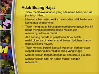 Adab Buang Hajat
• Tidak membawa apapun yang ada nama Allah, kecuali
jika takut hilang.
• Membaca basmalah ketika masuk, dan tidak berbicara
ketika ada di dalamnya.
• Tidak menghadap kiblat atau membelakanginya. Hal ini
harus menjadi perhatian setiap muslim jika
membangun kamar mandi.
• Jika sedang berada di perjalanan, tidak boleh
melakukannya di jalan, atau di bawah teduhan. Harus
menjauhi liang hewan.
• Tidak kencing berdiri, kecuali jika aman dari percikan
(seperti kencing di tempat kencing yang tinggi)
• Membersihkan tangan dengan air dan sabun jika ada.
• Mendahulukan kaki kiri ketika masuk dengan
membaca:
 