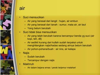 air
• Suci mensucikan
– Air yang berasal dari langit : hujan, air embun
– Air yang berasal dari tanah : sumur, mata air, air laut
– Yang belum berubah
• Suci tidak bisa mensucikan
– Air yang telah berubah karena bercampur benda yg suci (air
kopi, teh, dll)
– Air sedikit kurang dari kullah sudah terpakai untuk
menghilangkan najis/hadas sedang airnya belum berubah
– Air pohon-pohana/buah : air nira, air kelapa
• Najis
– Sudah berubah
– Tercampur dengan najis
• Makhruh
– Air dalam bejana emas / perak terjemur matahari
 