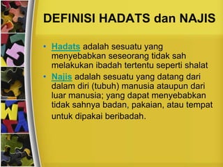 DEFINISI HADATS dan NAJIS
• Hadats adalah sesuatu yang
menyebabkan seseorang tidak sah
melakukan ibadah tertentu seperti shalat
• Najis adalah sesuatu yang datang dari
dalam diri (tubuh) manusia ataupun dari
luar manusia; yang dapat menyebabkan
tidak sahnya badan, pakaian, atau tempat
untuk dipakai beribadah.
 