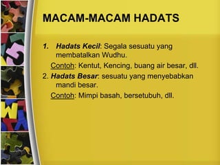 MACAM-MACAM HADATS
1. Hadats Kecil: Segala sesuatu yang
membatalkan Wudhu.
Contoh: Kentut, Kencing, buang air besar, dll.
2. Hadats Besar: sesuatu yang menyebabkan
mandi besar.
Contoh: Mimpi basah, bersetubuh, dll.
 