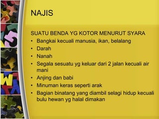 NAJIS
SUATU BENDA YG KOTOR MENURUT SYARA
• Bangkai kecuali manusia, ikan, belalang
• Darah
• Nanah
• Segala sesuatu yg keluar dari 2 jalan kecuali air
mani
• Anjing dan babi
• Minuman keras seperti arak
• Bagian binatang yang diambil selagi hidup kecuali
bulu hewan yg halal dimakan
 