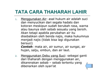 TATA CARA THAHARAH LAHIR
1. Menggunakan Air: asal hukum air adalah suci
dan menyucikan dari segala hadats dan
kotoran meskipun sudah berubah rasa, warna
atau baunya oleh sebab sesuatu yang bersih.
Akan tetapi apabila perubahan air itu
disebabkan oleh benda najis, maka hukumnya
menjadi najis (tidak bisa lagi digunakan
bersuci)
Contoh: mata air, air sumur, air sungai, air
hujan, salju, embun, dan air laut.
2. Menggunakan Debu yang Suci: sebagai ganti
dari thaharah dengan menggunakan air,
dikarenakan sebab – sebab tertentu yang
dibenarkan oleh syari’at
 