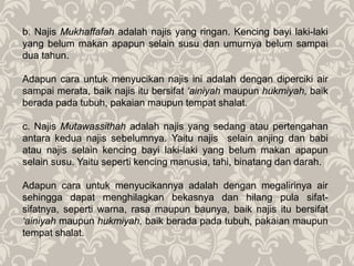 b. Najis Mukhaffafah adalah najis yang ringan. Kencing bayi laki-laki
yang belum makan apapun selain susu dan umurnya belum sampai
dua tahun.
Adapun cara untuk menyucikan najis ini adalah dengan diperciki air
sampai merata, baik najis itu bersifat ‘ainiyah maupun hukmiyah, baik
berada pada tubuh, pakaian maupun tempat shalat.
c. Najis Mutawassithah adalah najis yang sedang atau pertengahan
antara kedua najis sebelumnya. Yaitu najis selain anjing dan babi
atau najis selain kencing bayi laki-laki yang belum makan apapun
selain susu. Yaitu seperti kencing manusia, tahi, binatang dan darah.
Adapun cara untuk menyucikannya adalah dengan megalirinya air
sehingga dapat menghilagkan bekasnya dan hilang pula sifat-
sifatnya, seperti warna, rasa maupun baunya, baik najis itu bersifat
‘ainiyah maupun hukmiyah, baik berada pada tubuh, pakaian maupun
tempat shalat.
 
