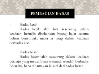 · Hadas kecil
Hadas kecil ialah bila seseorang dalam
keadaan bernajis disebabkan buang hajat selama
belum beristinjak, maka ia tetap dalam keadaan
berhadas kecil.
· Hadas besar
Hadas besar ialah seseorang dalam keadaan
bernajis yang mewajibkan ia mandi sesudah berhadas
besar itu, baru dinamakan ia suci dari hadas besar.
PEMBAGIAN HADAS
 