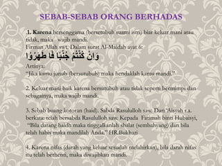 .1. Karena bersenggama (bersetubuh suami istri) biar keluar mani atau
tidak, maka wajib mandi.
Firman Allah swt. Dalam surat Al-Maidah ayat 6:
‫ا‬ ْ‫و‬‫ر‬َ‫ه‬َ‫ط‬ُ‫ا‬َ‫ف‬ُ‫ا‬ً‫ب‬‫ن‬‫ُج‬ْ‫م‬‫ت‬ْ‫ن‬‫ُك‬ ْ‫ِن‬‫ا‬َ‫و‬
Artinya:
“Jika kamu junub (bersutubuh) maka hendaklah kamu mandi.”
2. Keluar mani baik karena bersutubuh atau tidak seperti bermimpi dan
sebagainya, maka wajib mandi.
3. Sebab buang kotoran (haid). Sabda Rasululloh saw. Dari ‘Aisyah r.a.
berkata: telah bersabda Rasululloh saw. Kepada Fatimah binti Hubaisyi,
“Bila datang haidh maka tinggalkanlah shalat (sembahyang) dan bila
telah habis maka mandilah Anda.” HR.Bukhari
4. Karena nifas (darah yang keluar sesudah melahirkan), bila darah nifas
itu telah berhenti, maka diwajibkan mandi.
SEBAB-SEBAB ORANG BERHADAS
 