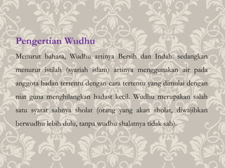 Pengertian Wudhu
Menurut bahasa, Wudhu artinya Bersih dan Indah. sedangkan
menurut istilah (syariah islam) artinya menggunakan air pada
anggota badan tertentu dengan cara tertentu yang dimulai dengan
niat guna menghilangkan hadast kecil. Wudhu merupakan salah
satu syarat sahnya sholat (orang yang akan sholat, diwajibkan
berwudhu lebih dulu, tanpa wudhu shalatnya tidak sah).
 