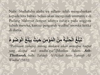 Nabi -Shallallahu alaihi wa sallam- telah mengabarkan
kepada kita bahwa beliau akan mengenali ummatnya di
Padang Mahsyar dengan adanya cahaya pada anggota
tubuh mereka, karena pengaruh wudhu’ mereka ketika
di dunia.
ُ‫غ‬‫ل‬ْ‫ب‬َ‫ت‬ُ‫ة‬َ‫ي‬ْ‫ل‬ ِ‫ح‬ْ‫ل‬‫ا‬ُْ‫ن‬ِ‫م‬ُِ‫ن‬ِ‫م‬ْ‫ؤ‬‫م‬ْ‫ل‬‫ا‬َُ‫ح‬ُُْ‫ي‬ُ‫غ‬‫ل‬ْ‫ب‬َ‫ي‬ُ‫وء‬‫ض‬َ‫و‬ْ‫ل‬‫ا‬
“Perhiasan (cahaya) seorang mukmin akan mencapai tempat
yang dicapai oleh wudhu’nya”.[Muslim dalam Ath-
Thoharoh, bab: Tablugh Al-Hilyah haits Yablugh Al-
Wudhu' (585)]
 