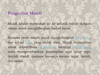 Pengertian Mandi
Mandi adalah meratakan air ke seluruh tubuh dengan
tujuan untuk menghilangkan hadats besar.
Manusia perlu mandi untuk menghilangkan bau, debu,
dan sel-sel kulit yang sudah mati. Mandi bermanfaat
untuk memelihara kesehatan, menjaga kebersihan,
serta mempertahankan penampilan agar tetap rapi.
Setelah mandi, manusia biasanya merasa segar, bersih,
dan santai.
 