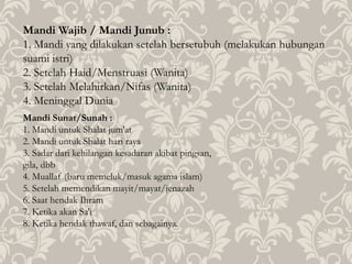 Mandi Wajib / Mandi Junub :
1. Mandi yang dilakukan setelah bersetubuh (melakukan hubungan
suami istri)
2. Setelah Haid/Menstruasi (Wanita)
3. Setelah Melahirkan/Nifas (Wanita)
4. Meninggal Dunia
Mandi Sunat/Sunah :
1. Mandi untuk Shalat jum'at
2. Mandi untuk Shalat hari raya
3. Sadar dari kehilangan kesadaran akibat pingsan,
gila, dbb
4. Muallaf (baru memeluk/masuk agama islam)
5. Setelah memendikan mayit/mayat/jenazah
6. Saat hendak Ihram
7. Ketika akan Sa'i
8. Ketika hendak thawaf, dan sebagainya.
 