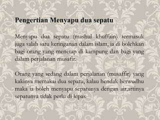 Pengertian Menyapu dua sepatu
Menyapu dua sepatu (mashul khuffain) termasuk
juga salah satu keringanan dalam islam, ia di bolehkan
bagi orang yang menetap di kampung dan bagi yang
dalam perjalanan musafir.
Orang yang sedang dalam perjalanan (musaffir) yang
kakinya memakai dua sepatu, kalau hendak berwudhu
maka ia boleh menyapu sepatunya dengan air,artinya
sepatunya tidak perlu di lepas.
 