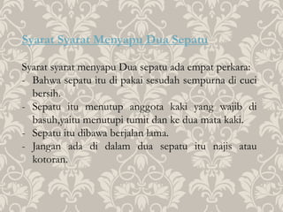 Syarat Syarat Menyapu Dua Sepatu
Syarat syarat menyapu Dua sepatu ada empat perkara:
- Bahwa sepatu itu di pakai sesudah sempurna di cuci
bersih.
- Sepatu itu menutup anggota kaki yang wajib di
basuh,yaitu menutupi tumit dan ke dua mata kaki.
- Sepatu itu dibawa berjalan lama.
- Jangan ada di dalam dua sepatu itu najis atau
kotoran.
 