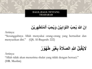 ُ‫لم‬ْ‫ا‬ُ‫ب‬ ِِ‫ي‬َ‫ُو‬َ‫ن‬ْ‫ي‬ِ‫ب‬‫ا‬َ‫و‬َ‫ت‬‫ُال‬‫ب‬ ِِ‫ُي‬َ‫هللا‬َُ‫ِن‬‫ا‬َُ‫ن‬ْ‫ي‬ ِ‫ر‬ِ‫ه‬َ‫ط‬َ‫ت‬
Artinya:
“Sesungguhnya Allah menyukai orang-orang yang bertaubat dan
menyucikan diri.” (QS. Al-Baqarah: 222)
ُ ِ‫ر‬ْ‫ي‬َ‫غ‬ِ‫ب‬َُ‫ة‬ َ‫َل‬َ‫ص‬‫ُال‬ِ‫هللا‬ُ‫ل‬َ‫ب‬ْ‫ق‬‫ي‬ َ‫ل‬ُ‫ه‬َ‫ط‬ُ‫ر‬ ْ‫و‬
Artinya:
“Allah tidak akan menerima shalat yang tidak dengan bersuci.”
(HR. Muslim)
DALIL-DALIL TENTANG
THAHARAH
 