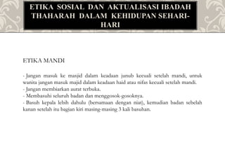 ETIKA SOSIAL DAN AKTUALISASI IBADAH
THAHARAH DALAM KEHIDUPAN SEHARI-
HARI
ETIKA MANDI
- Jangan masuk ke masjid dalam keadaan junub kecuali setelah mandi, untuk
wanita jangan masuk majid dalam keadaan haid atau nifas kecuali setelah mandi.
- Jangan membiarkan aurat terbuka.
- Membasuhi seluruh badan dan menggosok-gosoknya.
- Basuh kepala lebih dahulu (bersamaan dengan niat), kemudian badan sebelah
kanan setelah itu bagian kiri masing-masing 3 kali basuhan.
 