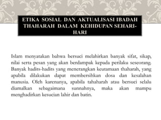 ETIKA SOSIAL DAN AKTUALISASI IBADAH
THAHARAH DALAM KEHIDUPAN SEHARI-
HARI
Islam menyatakan bahwa bersuci melahirkan banyak sifat, sikap,
nilai serta pesan yang akan berdampak kepada perilaku seseorang.
Banyak hadits-hadits yang menerangkan keutamaan thaharah, yang
apabila dilakukan dapat membersihkan dosa dan kesalahan
manusia. Oleh karenanya, apabila tahaharah atau bersuci selalu
diamalkan sebagaimana sunnahnya, maka akan mampu
menghadirkan kesucian lahir dan batin.
 