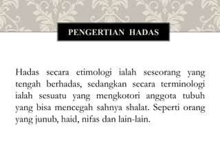 Hadas secara etimologi ialah seseorang yang
tengah berhadas, sedangkan secara terminologi
ialah sesuatu yang mengkotori anggota tubuh
yang bisa mencegah sahnya shalat. Seperti orang
yang junub, haid, nifas dan lain-lain.
PENGERTIAN HADAS
 