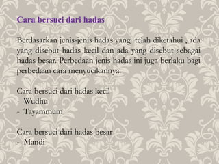 Cara bersuci dari hadas
Berdasarkan jenis-jenis hadas yang telah diketahui , ada
yang disebut hadas kecil dan ada yang disebut sebagai
hadas besar. Perbedaan jenis hadas ini juga berlaku bagi
perbedaan cara menyucikannya.
Cara bersuci dari hadas kecil
- Wudhu
- Tayammum
Cara bersuci dari hadas besar
- Mandi
 