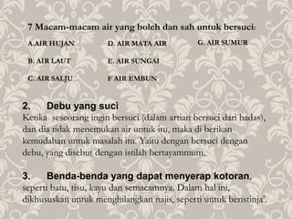 7 Macam-macam air yang boleh dan sah untuk bersuci:
A.AIR HUJAN
B. AIR LAUT
C. AIR SALJU
2. Debu yang suci
Ketika seseorang ingin bersuci (dalam artian bersuci dari hadas),
dan dia tidak menemukan air untuk itu, maka di berikan
kemudahan untuk masalah itu. Yaitu dengan bersuci dengan
debu, yang disebut dengan istilah bertayammum.
3. Benda-benda yang dapat menyerap kotoran,
seperti batu, tisu, kayu dan semacamnya. Dalam hal ini,
dikhususkan untuk menghilangkan najis, seperti untuk beristinja’.
D. AIR MATA AIR
E. AIR SUNGAI
F AIR EMBUN
G. AIR SUMUR
 