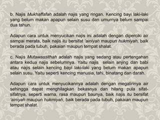 b. Najis Mukhaffafah adalah najis yang ringan. Kencing bayi laki-laki
yang belum makan apapun selain susu dan umurnya belum sampai
dua tahun.
Adapun cara untuk menyucikan najis ini adalah dengan diperciki air
sampai merata, baik najis itu bersifat ‘ainiyah maupun hukmiyah, baik
berada pada tubuh, pakaian maupun tempat shalat.
c. Najis Mutawassithah adalah najis yang sedang atau pertengahan
antara kedua najis sebelumnya. Yaitu najis selain anjing dan babi
atau najis selain kencing bayi laki-laki yang belum makan apapun
selain susu. Yaitu seperti kencing manusia, tahi, binatang dan darah.
Adapun cara untuk menyucikannya adalah dengan megalirinya air
sehingga dapat menghilagkan bekasnya dan hilang pula sifat-
sifatnya, seperti warna, rasa maupun baunya, baik najis itu bersifat
‘ainiyah maupun hukmiyah, baik berada pada tubuh, pakaian maupun
tempat shalat.
 