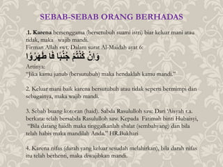 .1. Karena bersenggama (bersetubuh suami istri) biar keluar mani atau
tidak, maka wajib mandi.
Firman Allah swt. Dalam surat Al-Maidah ayat 6:
‫ا‬ ْ‫و‬‫ر‬َ‫ه‬َ‫ط‬ُ‫ا‬َ‫ف‬ُ‫ا‬ً‫ب‬‫ن‬‫ُج‬ْ‫م‬‫ت‬ْ‫ن‬‫ُك‬ ْ‫ِن‬‫ا‬َ‫و‬
Artinya:
“Jika kamu junub (bersutubuh) maka hendaklah kamu mandi.”
2. Keluar mani baik karena bersutubuh atau tidak seperti bermimpi dan
sebagainya, maka wajib mandi.
3. Sebab buang kotoran (haid). Sabda Rasululloh saw. Dari ‘Aisyah r.a.
berkata: telah bersabda Rasululloh saw. Kepada Fatimah binti Hubaisyi,
“Bila datang haidh maka tinggalkanlah shalat (sembahyang) dan bila
telah habis maka mandilah Anda.” HR.Bukhari
4. Karena nifas (darah yang keluar sesudah melahirkan), bila darah nifas
itu telah berhenti, maka diwajibkan mandi.
SEBAB-SEBAB ORANG BERHADAS
 