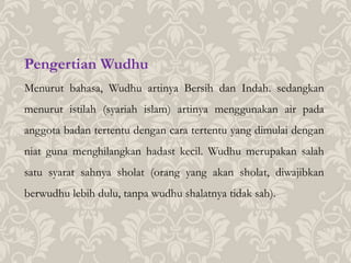 Pengertian Wudhu
Menurut bahasa, Wudhu artinya Bersih dan Indah. sedangkan
menurut istilah (syariah islam) artinya menggunakan air pada
anggota badan tertentu dengan cara tertentu yang dimulai dengan
niat guna menghilangkan hadast kecil. Wudhu merupakan salah
satu syarat sahnya sholat (orang yang akan sholat, diwajibkan
berwudhu lebih dulu, tanpa wudhu shalatnya tidak sah).
 