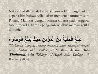 Nabi -Shallallahu alaihi wa sallam- telah mengabarkan
kepada kita bahwa beliau akan mengenali ummatnya di
Padang Mahsyar dengan adanya cahaya pada anggota
tubuh mereka, karena pengaruh wudhu’ mereka ketika
di dunia.
ُ
‫غ‬‫ل‬ْ‫ب‬َ‫ت‬
ُ
‫ة‬َ‫ي‬ْ‫ل‬ ِ‫ح‬ْ‫ل‬‫ا‬
ُْ‫ن‬ِ‫م‬
ُِ‫ن‬ِ‫م‬ْ‫ؤ‬‫م‬ْ‫ل‬‫ا‬
َُ‫ح‬
ُ
ُْ‫ي‬
ُ
‫غ‬‫ل‬ْ‫ب‬َ‫ي‬
ُ
‫وء‬‫ض‬َ‫و‬ْ‫ل‬‫ا‬
“Perhiasan (cahaya) seorang mukmin akan mencapai tempat
yang dicapai oleh wudhu’nya”.[Muslim dalam Ath-
Thoharoh, bab: Tablugh Al-Hilyah haits Yablugh Al-
Wudhu' (585)]
 