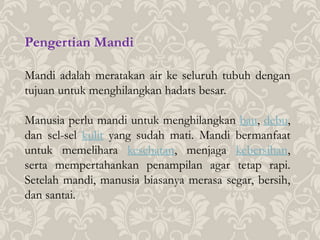 Pengertian Mandi
Mandi adalah meratakan air ke seluruh tubuh dengan
tujuan untuk menghilangkan hadats besar.
Manusia perlu mandi untuk menghilangkan bau, debu,
dan sel-sel kulit yang sudah mati. Mandi bermanfaat
untuk memelihara kesehatan, menjaga kebersihan,
serta mempertahankan penampilan agar tetap rapi.
Setelah mandi, manusia biasanya merasa segar, bersih,
dan santai.
 