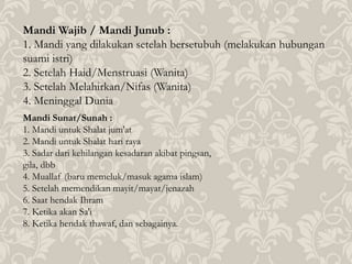 Mandi Wajib / Mandi Junub :
1. Mandi yang dilakukan setelah bersetubuh (melakukan hubungan
suami istri)
2. Setelah Haid/Menstruasi (Wanita)
3. Setelah Melahirkan/Nifas (Wanita)
4. Meninggal Dunia
Mandi Sunat/Sunah :
1. Mandi untuk Shalat jum'at
2. Mandi untuk Shalat hari raya
3. Sadar dari kehilangan kesadaran akibat pingsan,
gila, dbb
4. Muallaf (baru memeluk/masuk agama islam)
5. Setelah memendikan mayit/mayat/jenazah
6. Saat hendak Ihram
7. Ketika akan Sa'i
8. Ketika hendak thawaf, dan sebagainya.
 