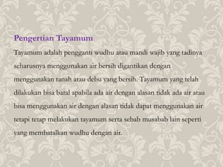 Pengertian Tayamum
Tayamum adalah pengganti wudhu atau mandi wajib yang tadinya
seharusnya menggunakan air bersih digantikan dengan
menggunakan tanah atau debu yang bersih. Tayamum yang telah
dilakukan bisa batal apabila ada air dengan alasan tidak ada air atau
bisa menggunakan air dengan alasan tidak dapat menggunakan air
tetapi tetap melakukan tayamum serta sebab musabab lain seperti
yang membatalkan wudhu dengan air.
 