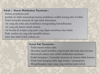 Sebab / Alasan Melakukan Tayamum :
- Dalam perjalanan jauh
- Jumlah air tidak mencukupi karena jumlahnya sedikit kurang dari 2 kullah
- Telah berusaha mencari air tapi tidak ditemukan
- Air yang ada suhu atau kondisinya mengundang kemudharatan
- Air yang ada hanya untuk minum
- Air berada di tempat yang jauh yang dapat membuat telat shalat
- Pada sumber air yang ada memiliki bahaya
- Sakit dan tidak boleh terkena air.
Syarat Sah Tayamum :
- Telah masuk waktu salat
- Memakai tanah berdebu yang bersih dari najis dan kotoran
- Memenuhi alasan atau sebab melakukan tayamum
- Sudah berupaya / berusaha mencari air namun tidak ketemu
- Tidak haid maupun nifas bagi wanita / perempuan
- Menghilangkan najis yang yang melekat pada tubuh
 