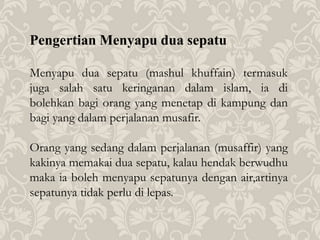 Pengertian Menyapu dua sepatu
Menyapu dua sepatu (mashul khuffain) termasuk
juga salah satu keringanan dalam islam, ia di
bolehkan bagi orang yang menetap di kampung dan
bagi yang dalam perjalanan musafir.
Orang yang sedang dalam perjalanan (musaffir) yang
kakinya memakai dua sepatu, kalau hendak berwudhu
maka ia boleh menyapu sepatunya dengan air,artinya
sepatunya tidak perlu di lepas.
 