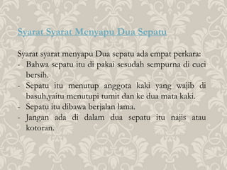 Syarat Syarat Menyapu Dua Sepatu
Syarat syarat menyapu Dua sepatu ada empat perkara:
- Bahwa sepatu itu di pakai sesudah sempurna di cuci
bersih.
- Sepatu itu menutup anggota kaki yang wajib di
basuh,yaitu menutupi tumit dan ke dua mata kaki.
- Sepatu itu dibawa berjalan lama.
- Jangan ada di dalam dua sepatu itu najis atau
kotoran.
 