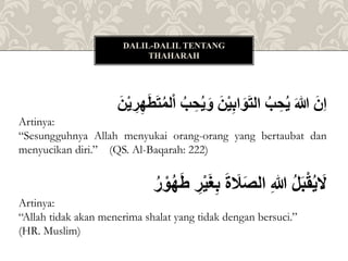 ُ
‫لم‬ْ‫ا‬ُ‫ب‬ ِِ‫ي‬َ‫ُو‬َ‫ن‬ْ‫ي‬ِ‫ب‬‫ا‬َ‫و‬َ‫ت‬‫ُال‬‫ب‬ ِِ‫ُي‬َ‫هللا‬َُ‫ِن‬‫ا‬
َُ‫ن‬ْ‫ي‬ ِ
‫ر‬ِ‫ه‬َ‫ط‬َ‫ت‬
Artinya:
“Sesungguhnya Allah menyukai orang-orang yang bertaubat dan
menyucikan diri.” (QS. Al-Baqarah: 222)
ُ
‫ه‬َ‫ط‬ُ ِ
‫ر‬ْ‫ي‬َ‫غ‬ِ‫ب‬َُ‫ة‬ َ
‫َل‬َ‫ص‬‫ُال‬ِ‫هللا‬ُ‫ل‬َ‫ب‬ْ‫ق‬‫ي‬ َ
‫ل‬
ُ
‫ر‬ ْ‫و‬
Artinya:
“Allah tidak akan menerima shalat yang tidak dengan bersuci.”
(HR. Muslim)
DALIL-DALIL TENTANG
THAHARAH
 