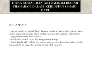 ETIKA SOSIAL DAN AKTUALISASI IBADAH
THAHARAH DALAM KEHIDUPAN SEHARI-
HARI
ETIKA MANDI
- Jangan masuk ke masjid dalam keadaan junub kecuali setelah mandi, untuk
wanita jangan masuk majid dalam keadaan haid atau nifas kecuali setelah mandi.
- Jangan membiarkan aurat terbuka.
- Membasuhi seluruh badan dan menggosok-gosoknya.
- Basuh kepala lebih dahulu (bersamaan dengan niat), kemudian badan sebelah
kanan setelah itu bagian kiri masing-masing 3 kali basuhan.
 