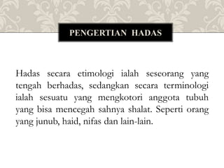 Hadas secara etimologi ialah seseorang yang
tengah berhadas, sedangkan secara terminologi
ialah sesuatu yang mengkotori anggota tubuh
yang bisa mencegah sahnya shalat. Seperti orang
yang junub, haid, nifas dan lain-lain.
PENGERTIAN HADAS
 