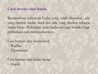 Cara bersuci dari hadas
Berdasarkan jenis-jenis hadas yang telah diketahui , ada
yang disebut hadas kecil dan ada yang disebut sebagai
hadas besar. Perbedaan jenis hadas ini juga berlaku bagi
perbedaan cara menyucikannya.
Cara bersuci dari hadas kecil
- Wudhu
- Tayammum
Cara bersuci dari hadas besar
- Mandi
 