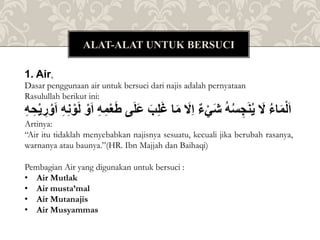 ALAT-ALAT UNTUK BERSUCI
Pembagian Air yang digunakan untuk bersuci :
• Air Mutlak
• Air musta’mal
• Air Mutanajis
• Air Musyammas
1. Air,
Dasar penggunaan air untuk bersuci dari najis adalah pernyataan
Rasulullah berikut ini:
ُ
‫اء‬َ‫م‬ْ‫ل‬َ‫ا‬
َُ
‫ل‬
ُ
‫ه‬‫س‬ ِ‫ج‬َ‫ن‬‫ي‬
ُ
‫ء‬ْ‫َي‬‫ش‬
َُ
‫ِل‬‫ا‬
‫ا‬َ‫م‬
َُ‫ب‬ِ‫ل‬َ‫غ‬
ُ
َ‫ع‬
‫ى‬َ‫ل‬
ُِ‫ه‬ِ‫م‬ْ‫ع‬َ‫ط‬
ُْ‫و‬َ‫ا‬
ُِ‫ه‬ِ‫ن‬ ْ‫و‬َ‫ل‬
ُِ
‫ر‬ ْ‫و‬َ‫ا‬
ُِ‫ه‬ ِِْ‫ي‬
Artinya:
“Air itu tidaklah menyebabkan najisnya sesuatu, kecuali jika berubah rasanya,
warnanya atau baunya.”(HR. Ibn Majjah dan Baihaqi)
 