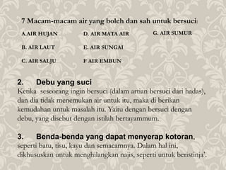 7 Macam-macam air yang boleh dan sah untuk bersuci:
A.AIR HUJAN
B. AIR LAUT
C. AIR SALJU
2. Debu yang suci
Ketika seseorang ingin bersuci (dalam artian bersuci dari hadas),
dan dia tidak menemukan air untuk itu, maka di berikan
kemudahan untuk masalah itu. Yaitu dengan bersuci dengan
debu, yang disebut dengan istilah bertayammum.
3. Benda-benda yang dapat menyerap kotoran,
seperti batu, tisu, kayu dan semacamnya. Dalam hal ini,
dikhususkan untuk menghilangkan najis, seperti untuk beristinja’.
D. AIR MATA AIR
E. AIR SUNGAI
F AIR EMBUN
G. AIR SUMUR
 