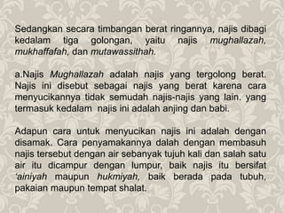 Sedangkan secara timbangan berat ringannya, najis dibagi
kedalam tiga golongan, yaitu najis mughallazah,
mukhaffafah, dan mutawassithah.
a.Najis Mughallazah adalah najis yang tergolong berat.
Najis ini disebut sebagai najis yang berat karena cara
menyucikannya tidak semudah najis-najis yang lain. yang
termasuk kedalam najis ini adalah anjing dan babi.
Adapun cara untuk menyucikan najis ini adalah dengan
disamak. Cara penyamakannya dalah dengan membasuh
najis tersebut dengan air sebanyak tujuh kali dan salah satu
air itu dicampur dengan lumpur, baik najis itu bersifat
‘ainiyah maupun hukmiyah, baik berada pada tubuh,
pakaian maupun tempat shalat.
 