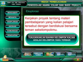 BACA
QURAN
KOMPETENSI
DASAR
TUJUAN EVALUASI
MGMP PAI SMP PROVINSI
JAWA TENGAH
MEDIA PEMBELAJARAN
PENDIDIKAN AGAMA ISLAM DAN BUDI PEKERTI
REFERENSI
Eksplorasi
Kerjakan proyek tentang materi
pembelajaran yang kalian pelajari
tersebut dengan berdiskusi bersama
teman sekelompokmu.
MENGAMATI
KOMUNIKASI
MENANYA
EKSPLORASI
ASOSIASI
PENGUATAN
TUNJUKKANLAH BAHWA KELOMPOK KALIAN
ADALAH KELOMPOK YANG TERBAIK
 
