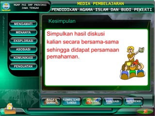 BACA
QURAN
KOMPETENSI
DASAR
TUJUAN EVALUASI
MGMP PAI SMP PROVINSI
JAWA TENGAH
MEDIA PEMBELAJARAN
PENDIDIKAN AGAMA ISLAM DAN BUDI PEKERTI
REFERENSI
Kesimpulan
Simpulkan hasil diskusi
kalian secara bersama-sama
sehingga didapat persamaan
pemahaman.
MENGAMATI
KOMUNIKASI
MENANYA
EKSPLORASI
ASOSIASI
PENGUATAN
 