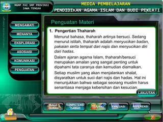 BACA
QURAN
KOMPETENSI
DASAR
TUJUAN EVALUASI
MGMP PAI SMP PROVINSI
JAWA TENGAH
MEDIA PEMBELAJARAN
PENDIDIKAN AGAMA ISLAM DAN BUDI PEKERTI
REFERENSI
Penguatan Materi
1. Pengertian Thaharah
Menurut bahasa, thaharah artinya bersuci. Sedang
menurut istilah, thaharah adalah menyucikan badan,
pakaian serta tempat dari najis dan menyucikan diri
dari hadas.
Dalam ajaran agama Islam, thaharah/bersuci
merupakan amalan yang sangat penting untuk
dipahami tata caranya dan kemudian diamalkan.
Setiap muslim yang akan menjalankan shalat,
disyaratkan untuk suci dari najis dan hadas. Hal ini
menunjukkan bahwa sebagai seorang muslim harus
senantiasa menjaga kebersihan dan kesucian.
MENGAMATI
KOMUNIKASI
MENANYA
EKSPLORASI
ASOSIASI
PENGUATAN
LANJUTAN
 