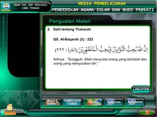 BACA
QURAN
KOMPETENSI
DASAR
TUJUAN EVALUASI
MGMP PAI SMP PROVINSI
JAWA TENGAH
MEDIA PEMBELAJARAN
PENDIDIKAN AGAMA ISLAM DAN BUDI PEKERTI
REFERENSI
Penguatan Materi
2. Dalil tentang Thaharah
QS. Al-Baqarah (2) : 222
Artinya : “Sungguh, Allah menyukai orang yang bertobat dan
orang yang menyucikan diri.”
LANJUTAN
 