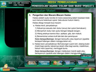 BACA
QURAN
KOMPETENSI
DASAR
TUJUAN EVALUASI
MGMP PAI SMP PROVINSI
JAWA TENGAH
MEDIA PEMBELAJARAN
PENDIDIKAN AGAMA ISLAM DAN BUDI PEKERTI
REFERENSI
Penguatan Materi
3. Pengertian dan Macam-Macam Hadas
Hadas adalah suatu kondisi di mana seseorang dalam keadaan tidak
suci menurut ketentuan syara’ (tata aturan hukum Islam).
Hadas dibagi menjadi dua macam:
a. Hadas kecil, penyebabnya:
1) Keluarnya sesuatu dari dubur (anus) dan qubul (kemaluan);
2) Menyentuh dubur dan qubul dengan telapak tangan;
3) Hilang akalnya karena tidur, epilepsi, gila, dan mabuk;
4) Bersentuhan antara kulit laki-laki dan perempuan
Cara menyucikannya: dengan berwudhu atau tayamum (apabila
terdapat halangan dalam menggunakan air).
b. Hadas kecil, penyebabnya: Berhubungan suami istri, datang bulan
(haid) bagi wanita, keluarnya darah nifas bagi wanita, melahirkan,
keluar mani (sperma), meninggal dunia.
Cara menyucikannya: dengan melakukan mandi wajib atau
bertayamum (apabila ada halangan dalam menggunakan air)
LANJUTAN
 