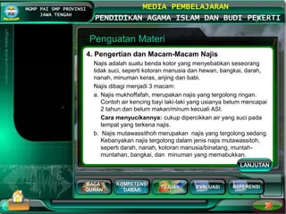 BACA
QURAN
KOMPETENSI
DASAR
TUJUAN EVALUASI
MGMP PAI SMP PROVINSI
JAWA TENGAH
MEDIA PEMBELAJARAN
PENDIDIKAN AGAMA ISLAM DAN BUDI PEKERTI
REFERENSI
Penguatan Materi
4. Pengertian dan Macam-Macam Najis
Najis adalah suatu benda kotor yang menyebabkan seseorang
tidak suci, seperti kotoran manusia dan hewan, bangkai, darah,
nanah, minuman keras, anjing dan babi.
Najis dibagi menjadi 3 macam:
a. Najis mukhoffafah, merupakan najis yang tergolong ringan.
Contoh air kencing bayi laki-laki yang usianya belum mencapai
2 tahun dan belum makan/minum kecuali ASI.
Cara menyucikannya: cukup dipercikkan air yang suci pada
tempat yang terkena najis.
b. Najis mutawassithoh merupakan najis yang tergolong sedang.
Kebanyakan najis tergolong dalam jenis najis mutawassitoh,
seperti darah, nanah, kotoran manusia/binatang, muntah-
muntahan, bangkai, dan minuman yang memabukkan.
LANJUTAN
 