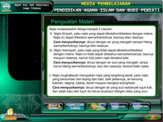 BACA
QURAN
KOMPETENSI
DASAR
TUJUAN EVALUASI
MGMP PAI SMP PROVINSI
JAWA TENGAH
MEDIA PEMBELAJARAN
PENDIDIKAN AGAMA ISLAM DAN BUDI PEKERTI
REFERENSI
Penguatan Materi
Najis mutawassitoh dibagi menjadi 2 macam:
1) Najis Ainiyah, yaitu najis yang dapat diketahui/dideteksi dengan indera.
Najis ini dapat diketahui warna/bentuknya, baunya atau rasanya.
Cara menyucikannya: dicuci dengan air yang mengalir sampai hilang
warna/bentuknya, baunya dan rasanya.
2) Najis Hukmiyah, yaitu najis yang tidak dapat diketahui/dideteksi
dengan indera. Najis ini tidak dapat diketahui warna/bentuknya, baunya
maupun rasanya, namun kita yakin najis tersebut ada.
Cara menyucikannya: dicuci dengan air suci yang mengalir, tanpa
harus hilang warna/bentuknya, bau dan rasanya, karena tidak nyata.
c. Najis mughallazah merupakan najis yang tergolong berat, yaitu najis
yang bersumber dari anjing dan babi, baik jilatannya, air kencing,
kotoran, daging, tulang, darah maupun bangkai anjing/babi.
Cara menyucikannya: dicuci dengan air yang suci sebanyak tujuh kali,
dan salah satu dari tujuh itu harus dicampur dengan debu yang suci.
 
