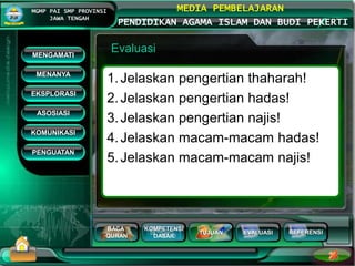 BACA
QURAN
KOMPETENSI
DASAR
TUJUAN EVALUASI
MGMP PAI SMP PROVINSI
JAWA TENGAH
MEDIA PEMBELAJARAN
PENDIDIKAN AGAMA ISLAM DAN BUDI PEKERTI
REFERENSI
Evaluasi
1.Jelaskan pengertian thaharah!
2.Jelaskan pengertian hadas!
3.Jelaskan pengertian najis!
4.Jelaskan macam-macam hadas!
5.Jelaskan macam-macam najis!
MENGAMATI
KOMUNIKASI
MENANYA
EKSPLORASI
ASOSIASI
PENGUATAN
 