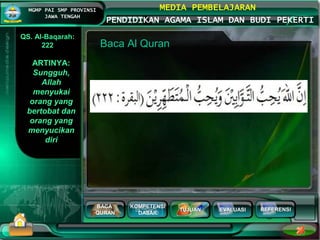 BACA
QURAN
KOMPETENSI
DASAR
TUJUAN EVALUASI
MGMP PAI SMP PROVINSI
JAWA TENGAH
MEDIA PEMBELAJARAN
PENDIDIKAN AGAMA ISLAM DAN BUDI PEKERTI
REFERENSI
Baca Al Quran
ARTINYA:
Sungguh,
Allah
menyukai
orang yang
bertobat dan
orang yang
menyucikan
diri
QS. Al-Baqarah:
222
 