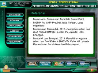 BACA
QURAN
KOMPETENSI
DASAR
TUJUAN EVALUASI
MGMP PAI SMP PROVINSI
JAWA TENGAH
MEDIA PEMBELAJARAN
PENDIDIKAN AGAMA ISLAM DAN BUDI PEKERTI
REFERENSI
Referensi
• Mampuono, Desain dan Template Power Point
• MGMP PAI SMP Provinsi Jawa Tengah, Logo
organisasi
• Muhammad Ahsan dkk. 2013. Pendidikan Islam dan
Budi Pekerti SMP/MTs kelas VII. Jakarta: ESIS
Erlangga.
• Mustahdi dan Sumiyati. 2013. Pendidikan Agama
Islam dan Budi Pekerti SMP/MTs Kelas VII. Jakarta:
Kementerian Pendidikan dan Kebudayaan.
MENGAMATI
KOMUNIKASI
MENANYA
EKSPLORASI
ASOSIASI
PENGUATAN
 