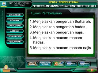 BACA
QURAN
KOMPETENSI
DASAR
TUJUAN EVALUASI
MGMP PAI SMP PROVINSI
JAWA TENGAH
MEDIA PEMBELAJARAN
PENDIDIKAN AGAMA ISLAM DAN BUDI PEKERTI
REFERENSI
Tujuan Pembelajaran
1.Menjelaskan pengertian thaharah.
2.Menjelaskan pengertian hadas.
3.Menjelaskan pengertian najis.
4.Menjelaskan macam-macam
hadas.
5.Menjelaskan macam-macam najis.
MENGAMATI
KOMUNIKASI
MENANYA
EKSPLORASI
ASOSIASI
PENGUATAN
 