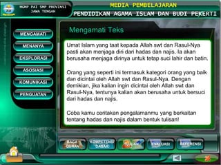 BACA
QURAN
KOMPETENSI
DASAR
TUJUAN EVALUASI
MGMP PAI SMP PROVINSI
JAWA TENGAH
MEDIA PEMBELAJARAN
PENDIDIKAN AGAMA ISLAM DAN BUDI PEKERTI
REFERENSI
Mengamati Teks
Umat Islam yang taat kepada Allah swt dan Rasul-Nya
pasti akan menjaga diri dari hadas dan najis. Ia akan
berusaha menjaga dirinya untuk tetap suci lahir dan batin.
Orang yang seperti ini termasuk kategori orang yang baik
dan dicintai oleh Allah swt dan Rasul-Nya. Dengan
demikian, jika kalian ingin dicintai oleh Allah swt dan
Rasul-Nya, tentunya kalian akan berusaha untuk bersuci
dari hadas dan najis.
Coba kamu ceritakan pengalamanmu yang berkaitan
tentang hadas dan najis dalam bentuk tulisan!
MENGAMATI
KOMUNIKASI
MENANYA
EKSPLORASI
ASOSIASI
PENGUATAN
 